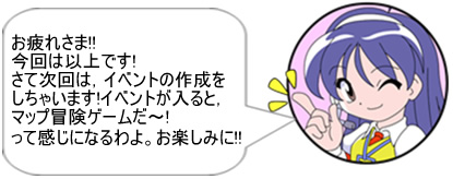 お疲れさま!!今回は以上です!さて次回は、イベントの作成をしちゃいます!イベントが入ると、マップ冒険ゲームだ～!って感じになるわよ。お楽しみに!!