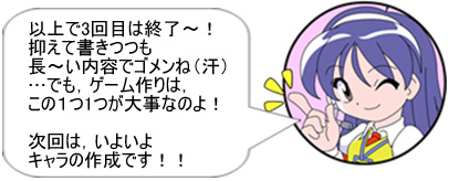 以上で3回目は終了～! 抑えて書きつつも長～い内容でゴメンね（汗） …でも、ゲーム作りは、この1つ1つが大事なのよ!次回は、いよいよキャラの作成です!!