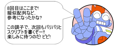 8回目はここまで!擬似配列など、参考になったかな? この調子で、次回もバリバリとスクリプトを書くぞー!!楽しみに待つのだ! ピピ!