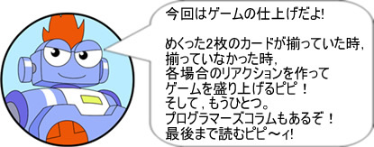 今回はゲームの仕上げだよ!めくった2枚のカードが揃っていた時、揃っていなかった時、各場合のリアクションを作ってゲームを盛り上げるピピ！そして、もうひとつ。プログラマーズコラムもあるぞ！最後まで読むピピ～ィ!