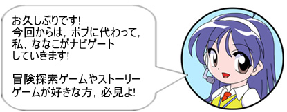 お久しぶりです!今回からは、ボブに代わって、私、ななこがナビゲートしていきます!冒険探索ゲームやストーリーゲームが好きな方、必見よ!!