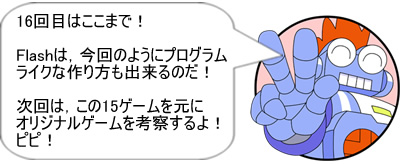 16回目はここまで！Flashは、今回のようにプログラムライクな作り方も出来るのだ！次回は、この15ゲームを元にオリジナルゲームを考察するよ! ピピ!