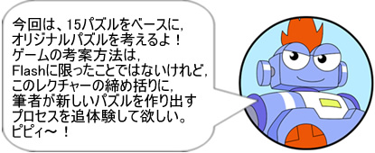 今回は、15パズルをベースに、オリジナルパズルを考えるよ！ ゲームの考案方法は、Flashに限ったことではないけれど、このレクチャーの締め括りに、筆者が新しいパズルを作り出すプロセスを追体験して欲しい。ピピィ～！