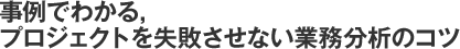 事例でわかる，プロジェクトを失敗させない業務分析のコツ